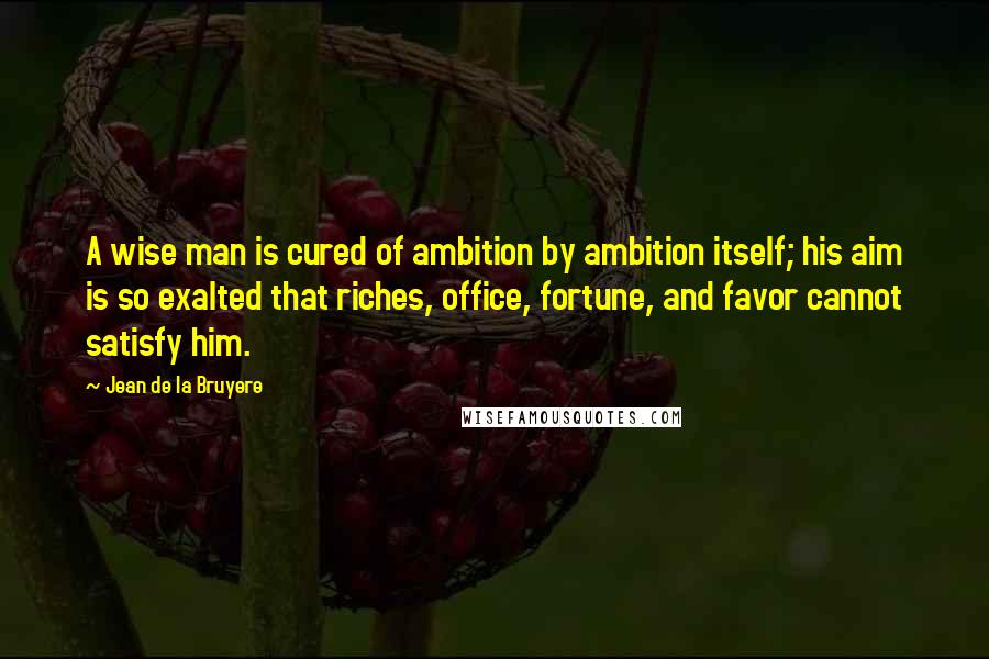 Jean De La Bruyere Quotes: A wise man is cured of ambition by ambition itself; his aim is so exalted that riches, office, fortune, and favor cannot satisfy him.