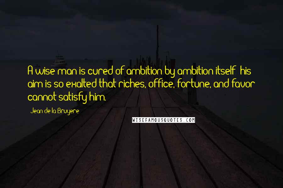Jean De La Bruyere Quotes: A wise man is cured of ambition by ambition itself; his aim is so exalted that riches, office, fortune, and favor cannot satisfy him.