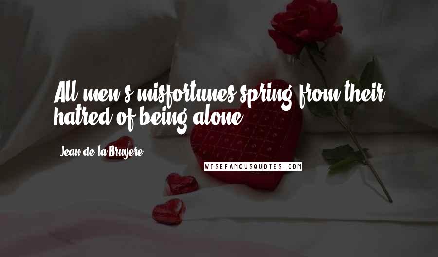 Jean De La Bruyere Quotes: All men's misfortunes spring from their hatred of being alone.