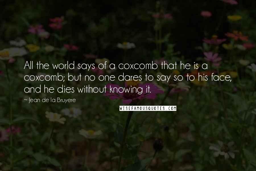 Jean De La Bruyere Quotes: All the world says of a coxcomb that he is a coxcomb; but no one dares to say so to his face, and he dies without knowing it.