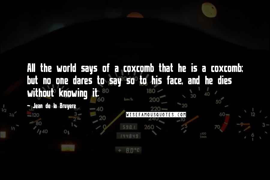 Jean De La Bruyere Quotes: All the world says of a coxcomb that he is a coxcomb; but no one dares to say so to his face, and he dies without knowing it.