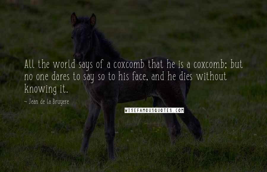 Jean De La Bruyere Quotes: All the world says of a coxcomb that he is a coxcomb; but no one dares to say so to his face, and he dies without knowing it.
