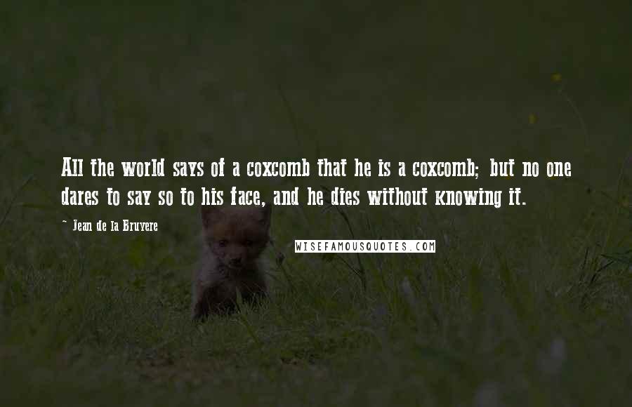 Jean De La Bruyere Quotes: All the world says of a coxcomb that he is a coxcomb; but no one dares to say so to his face, and he dies without knowing it.