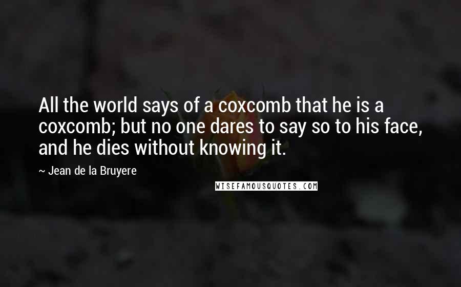 Jean De La Bruyere Quotes: All the world says of a coxcomb that he is a coxcomb; but no one dares to say so to his face, and he dies without knowing it.
