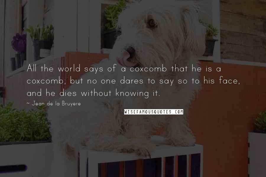 Jean De La Bruyere Quotes: All the world says of a coxcomb that he is a coxcomb; but no one dares to say so to his face, and he dies without knowing it.