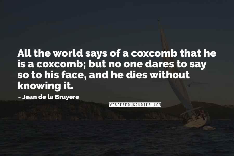 Jean De La Bruyere Quotes: All the world says of a coxcomb that he is a coxcomb; but no one dares to say so to his face, and he dies without knowing it.