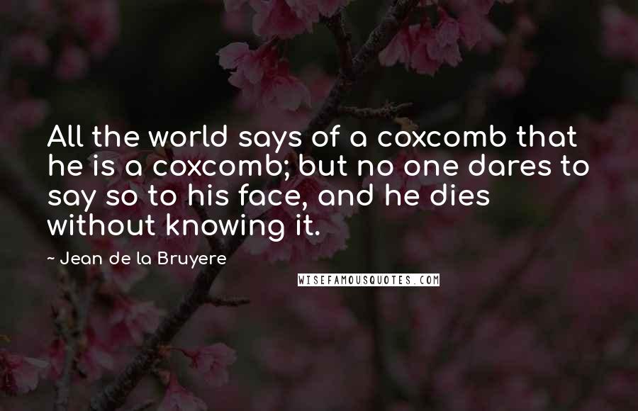 Jean De La Bruyere Quotes: All the world says of a coxcomb that he is a coxcomb; but no one dares to say so to his face, and he dies without knowing it.