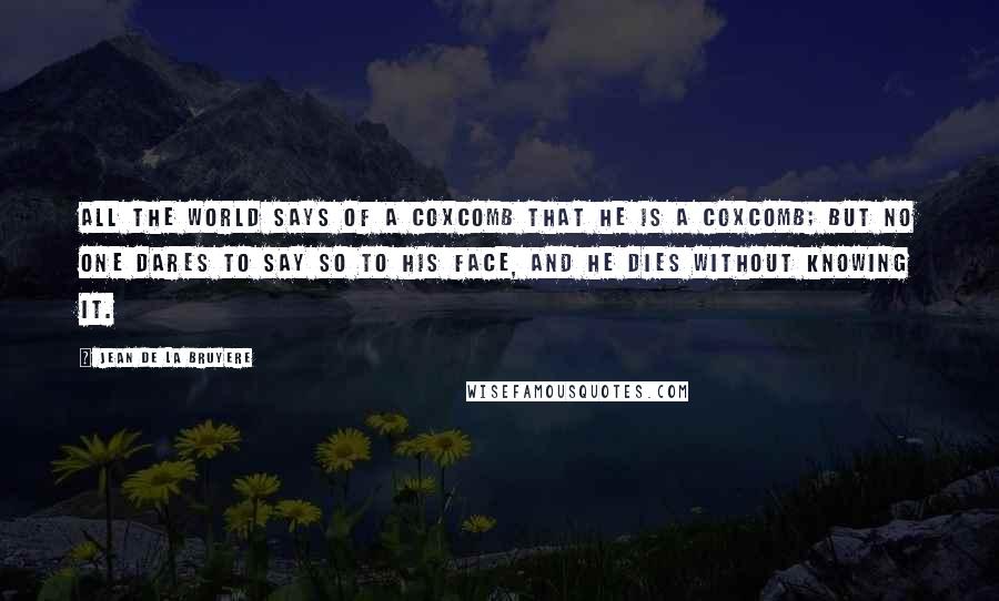 Jean De La Bruyere Quotes: All the world says of a coxcomb that he is a coxcomb; but no one dares to say so to his face, and he dies without knowing it.