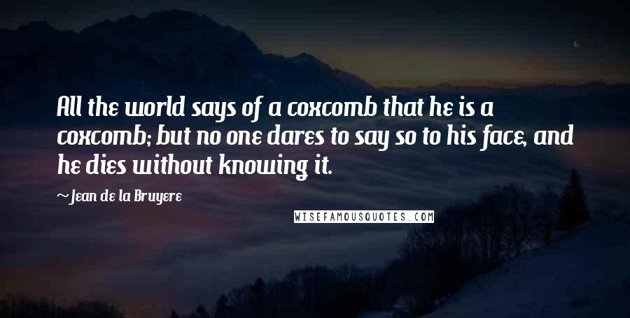 Jean De La Bruyere Quotes: All the world says of a coxcomb that he is a coxcomb; but no one dares to say so to his face, and he dies without knowing it.