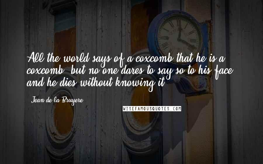 Jean De La Bruyere Quotes: All the world says of a coxcomb that he is a coxcomb; but no one dares to say so to his face, and he dies without knowing it.