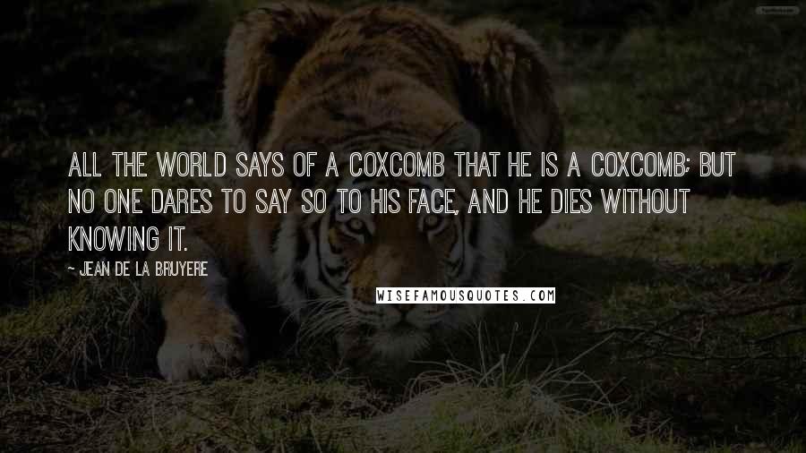 Jean De La Bruyere Quotes: All the world says of a coxcomb that he is a coxcomb; but no one dares to say so to his face, and he dies without knowing it.