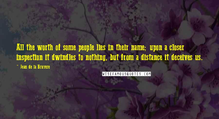 Jean De La Bruyere Quotes: All the worth of some people lies in their name; upon a closer inspection it dwindles to nothing, but from a distance it deceives us.