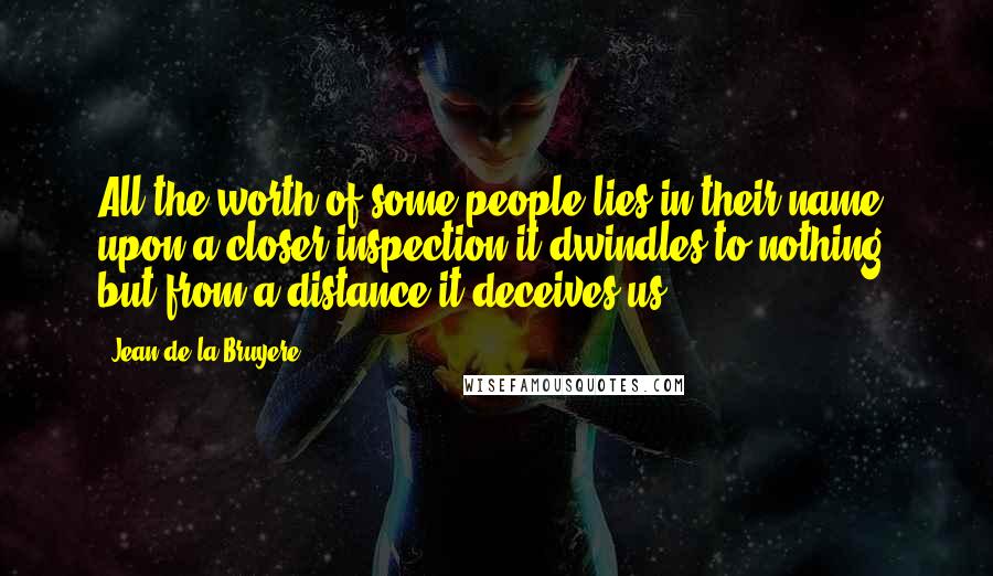 Jean De La Bruyere Quotes: All the worth of some people lies in their name; upon a closer inspection it dwindles to nothing, but from a distance it deceives us.