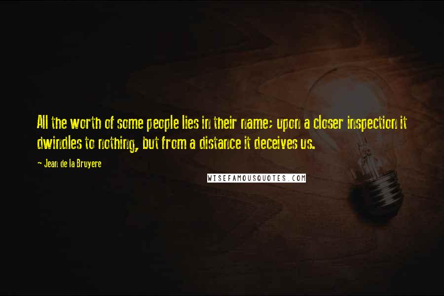 Jean De La Bruyere Quotes: All the worth of some people lies in their name; upon a closer inspection it dwindles to nothing, but from a distance it deceives us.