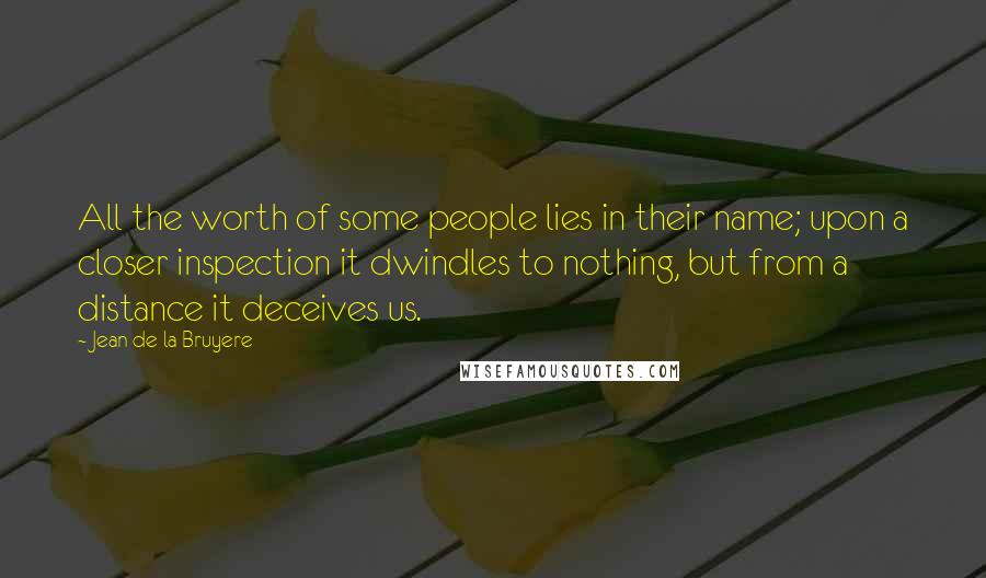 Jean De La Bruyere Quotes: All the worth of some people lies in their name; upon a closer inspection it dwindles to nothing, but from a distance it deceives us.