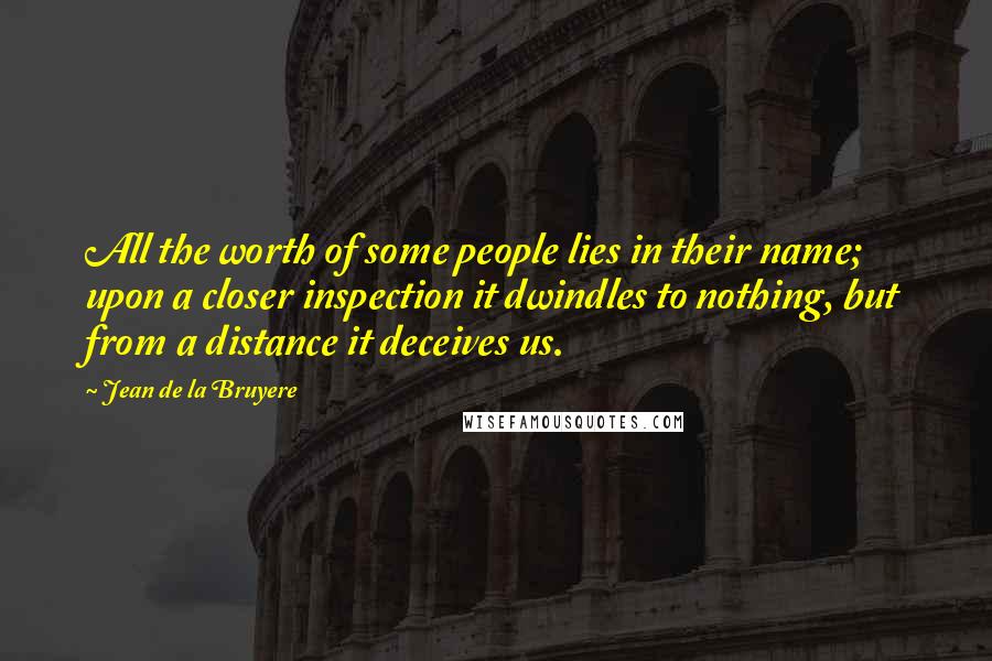 Jean De La Bruyere Quotes: All the worth of some people lies in their name; upon a closer inspection it dwindles to nothing, but from a distance it deceives us.