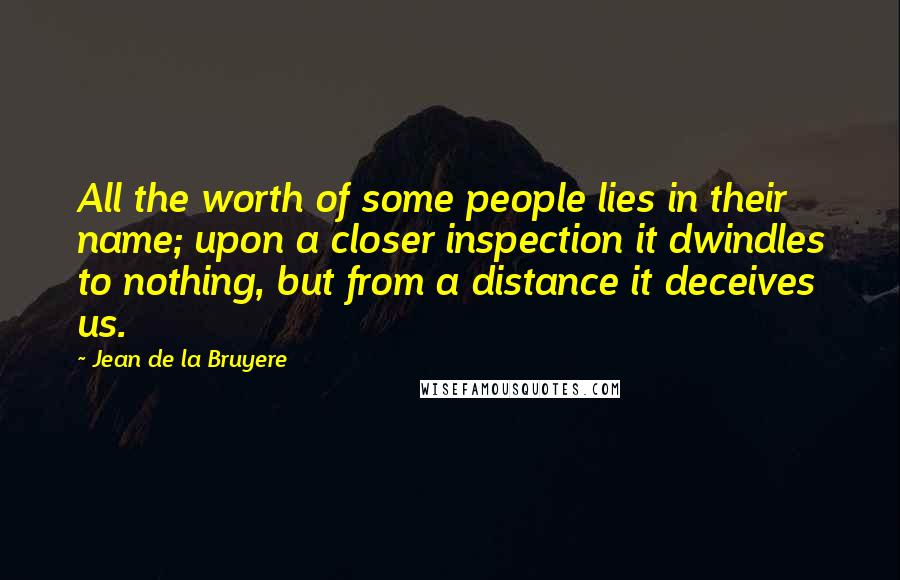 Jean De La Bruyere Quotes: All the worth of some people lies in their name; upon a closer inspection it dwindles to nothing, but from a distance it deceives us.