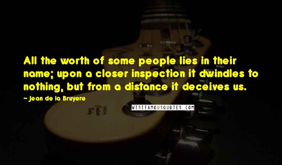 Jean De La Bruyere Quotes: All the worth of some people lies in their name; upon a closer inspection it dwindles to nothing, but from a distance it deceives us.