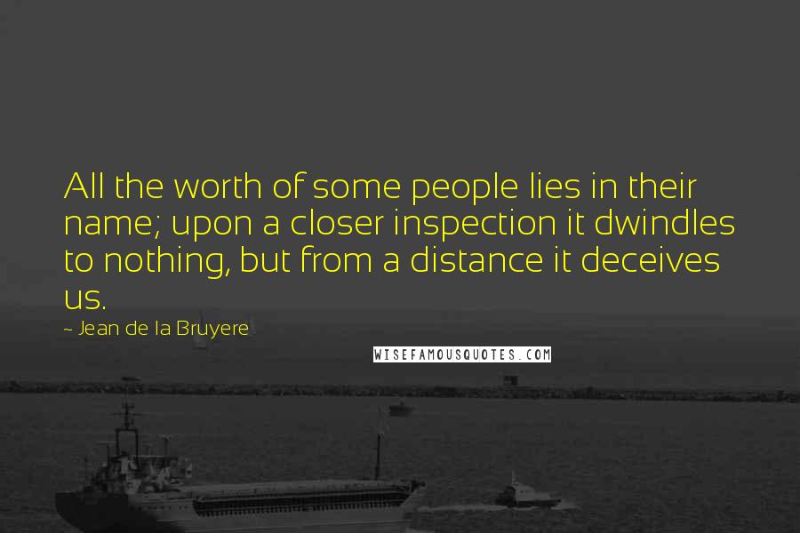 Jean De La Bruyere Quotes: All the worth of some people lies in their name; upon a closer inspection it dwindles to nothing, but from a distance it deceives us.