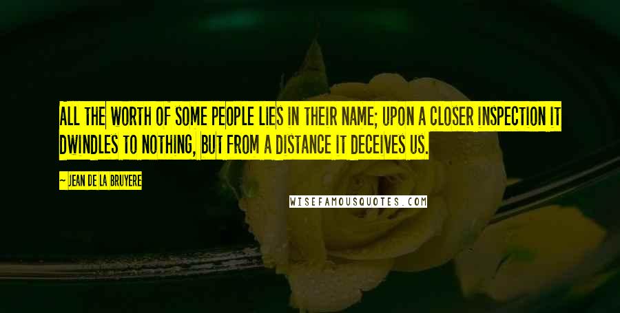 Jean De La Bruyere Quotes: All the worth of some people lies in their name; upon a closer inspection it dwindles to nothing, but from a distance it deceives us.