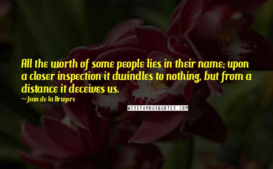 Jean De La Bruyere Quotes: All the worth of some people lies in their name; upon a closer inspection it dwindles to nothing, but from a distance it deceives us.