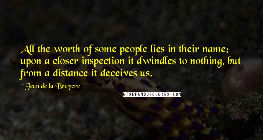 Jean De La Bruyere Quotes: All the worth of some people lies in their name; upon a closer inspection it dwindles to nothing, but from a distance it deceives us.