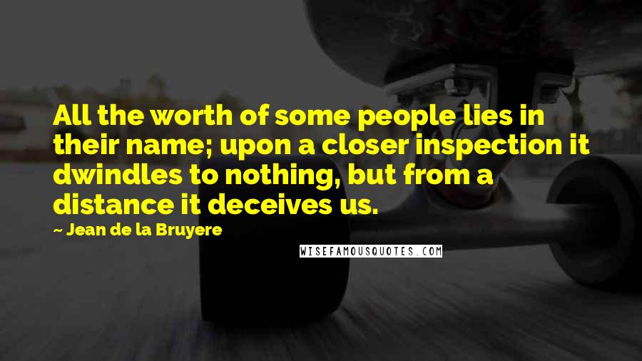 Jean De La Bruyere Quotes: All the worth of some people lies in their name; upon a closer inspection it dwindles to nothing, but from a distance it deceives us.