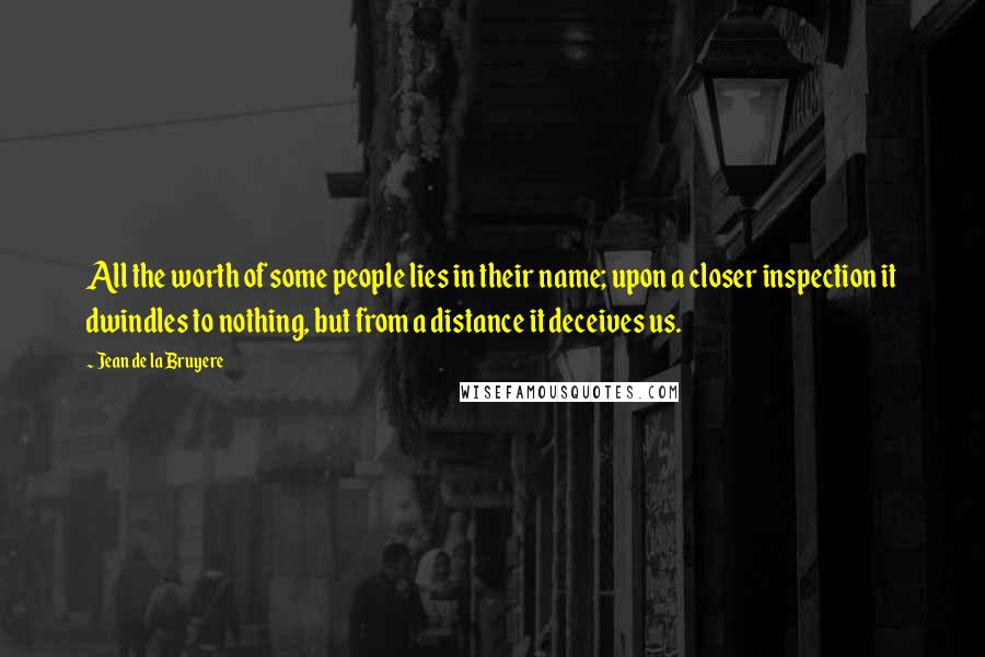 Jean De La Bruyere Quotes: All the worth of some people lies in their name; upon a closer inspection it dwindles to nothing, but from a distance it deceives us.