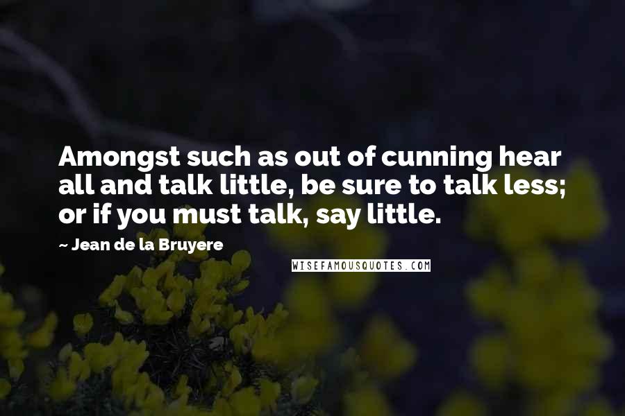 Jean De La Bruyere Quotes: Amongst such as out of cunning hear all and talk little, be sure to talk less; or if you must talk, say little.