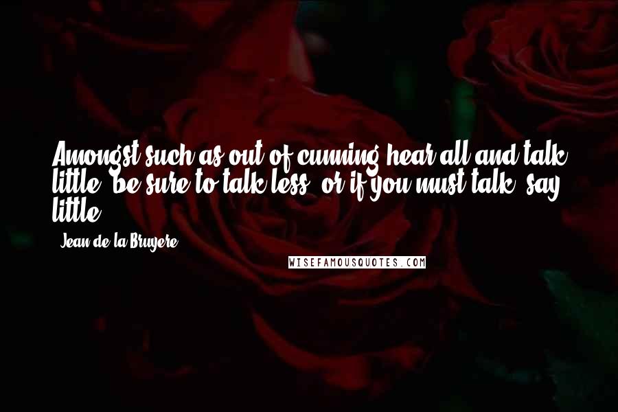 Jean De La Bruyere Quotes: Amongst such as out of cunning hear all and talk little, be sure to talk less; or if you must talk, say little.