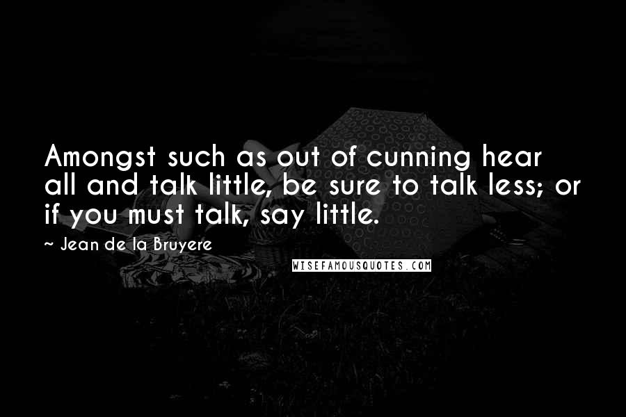 Jean De La Bruyere Quotes: Amongst such as out of cunning hear all and talk little, be sure to talk less; or if you must talk, say little.