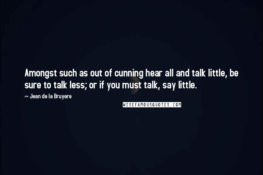 Jean De La Bruyere Quotes: Amongst such as out of cunning hear all and talk little, be sure to talk less; or if you must talk, say little.