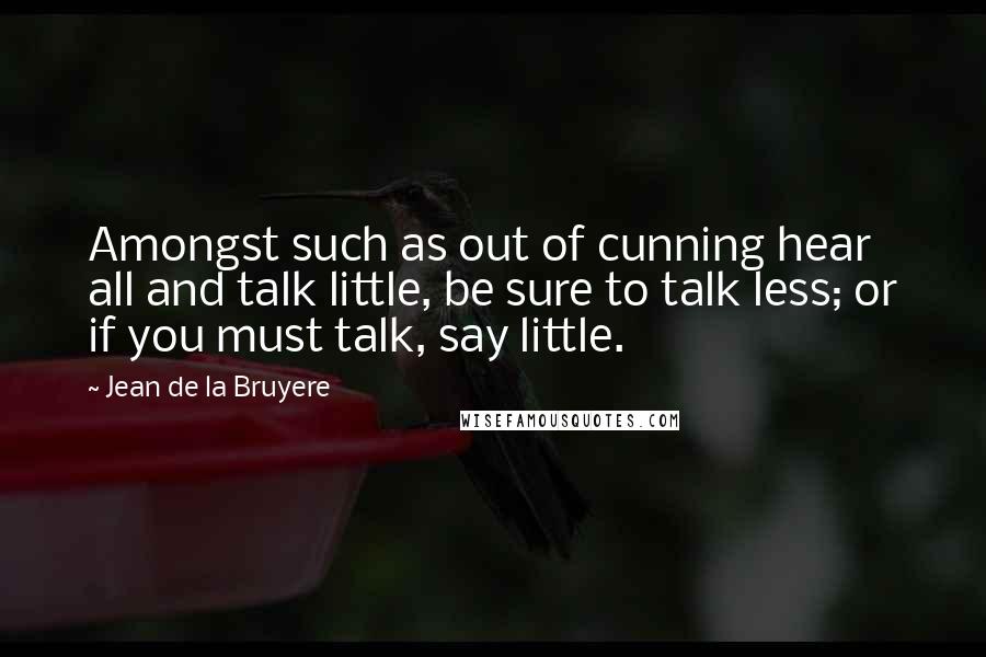 Jean De La Bruyere Quotes: Amongst such as out of cunning hear all and talk little, be sure to talk less; or if you must talk, say little.