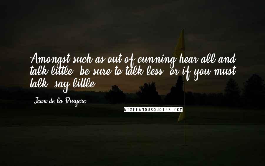 Jean De La Bruyere Quotes: Amongst such as out of cunning hear all and talk little, be sure to talk less; or if you must talk, say little.