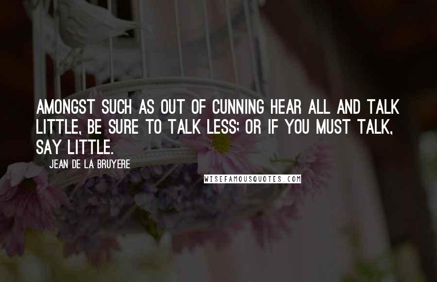 Jean De La Bruyere Quotes: Amongst such as out of cunning hear all and talk little, be sure to talk less; or if you must talk, say little.