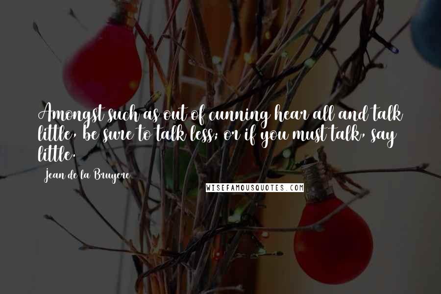 Jean De La Bruyere Quotes: Amongst such as out of cunning hear all and talk little, be sure to talk less; or if you must talk, say little.