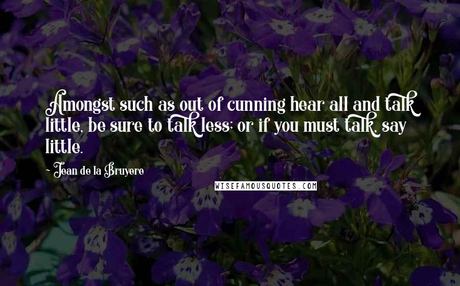Jean De La Bruyere Quotes: Amongst such as out of cunning hear all and talk little, be sure to talk less; or if you must talk, say little.