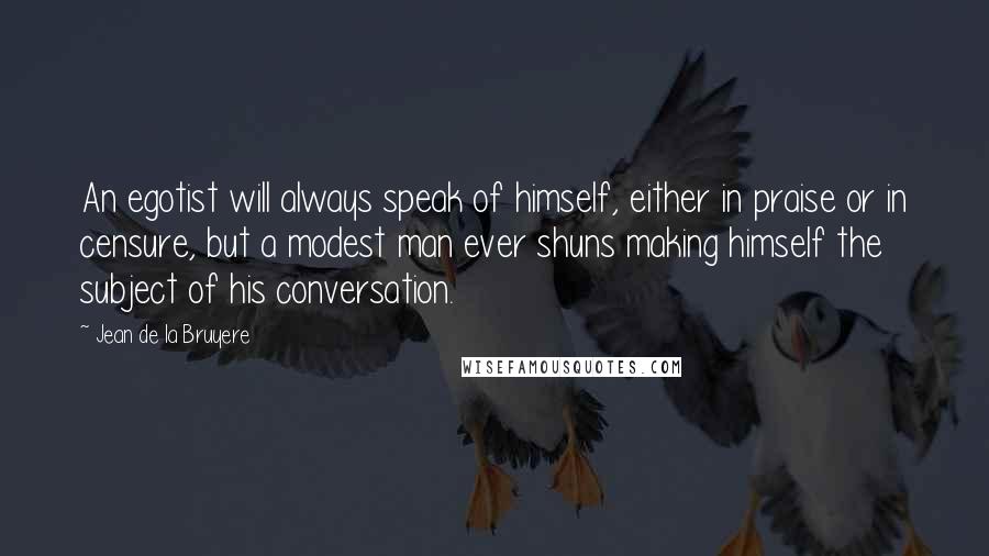 Jean De La Bruyere Quotes: An egotist will always speak of himself, either in praise or in censure, but a modest man ever shuns making himself the subject of his conversation.