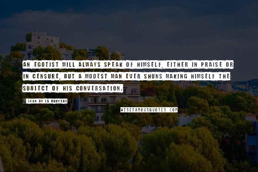 Jean De La Bruyere Quotes: An egotist will always speak of himself, either in praise or in censure, but a modest man ever shuns making himself the subject of his conversation.