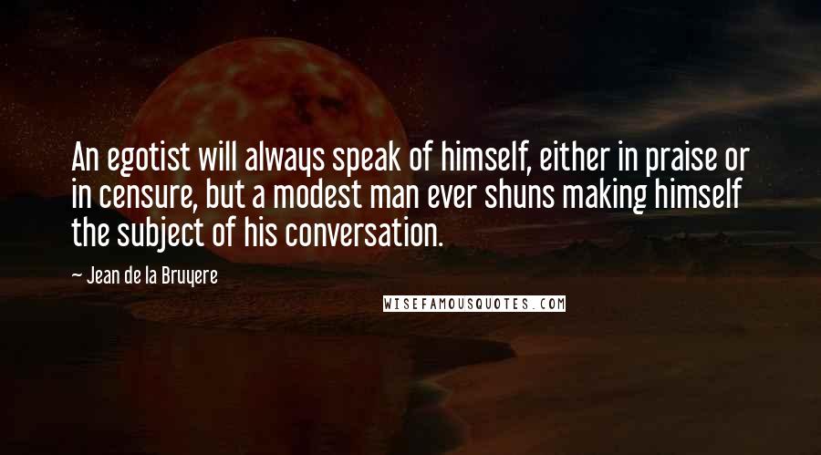 Jean De La Bruyere Quotes: An egotist will always speak of himself, either in praise or in censure, but a modest man ever shuns making himself the subject of his conversation.