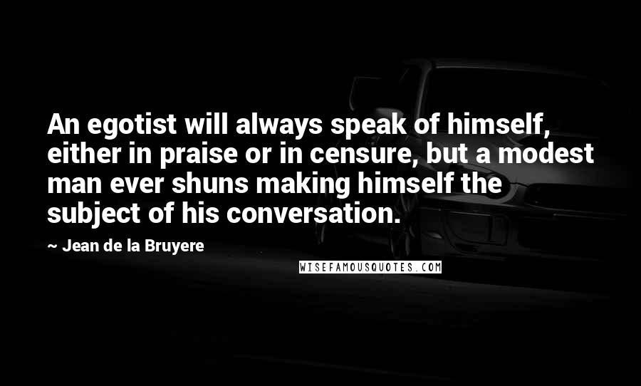 Jean De La Bruyere Quotes: An egotist will always speak of himself, either in praise or in censure, but a modest man ever shuns making himself the subject of his conversation.