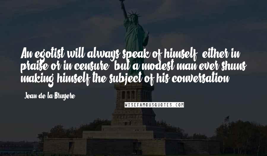 Jean De La Bruyere Quotes: An egotist will always speak of himself, either in praise or in censure, but a modest man ever shuns making himself the subject of his conversation.