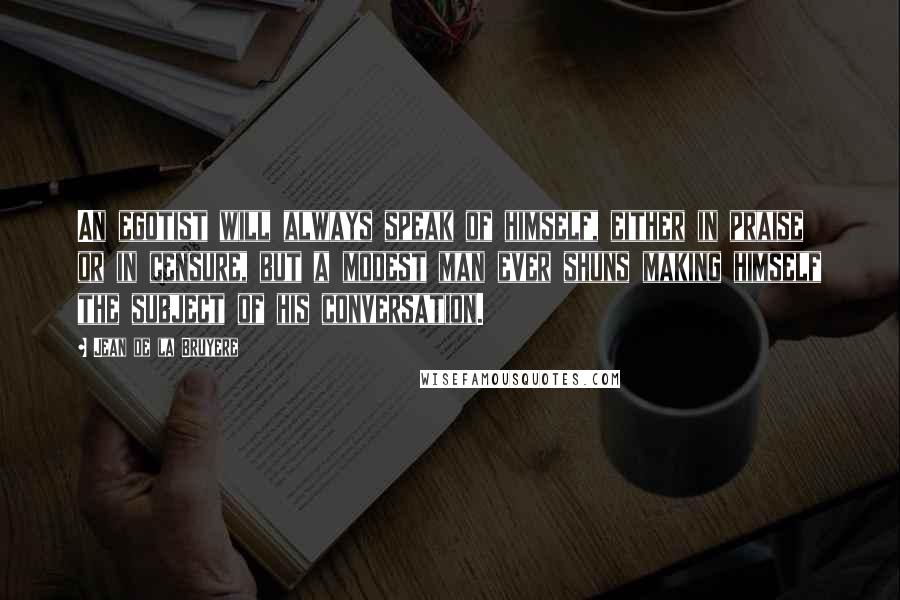 Jean De La Bruyere Quotes: An egotist will always speak of himself, either in praise or in censure, but a modest man ever shuns making himself the subject of his conversation.