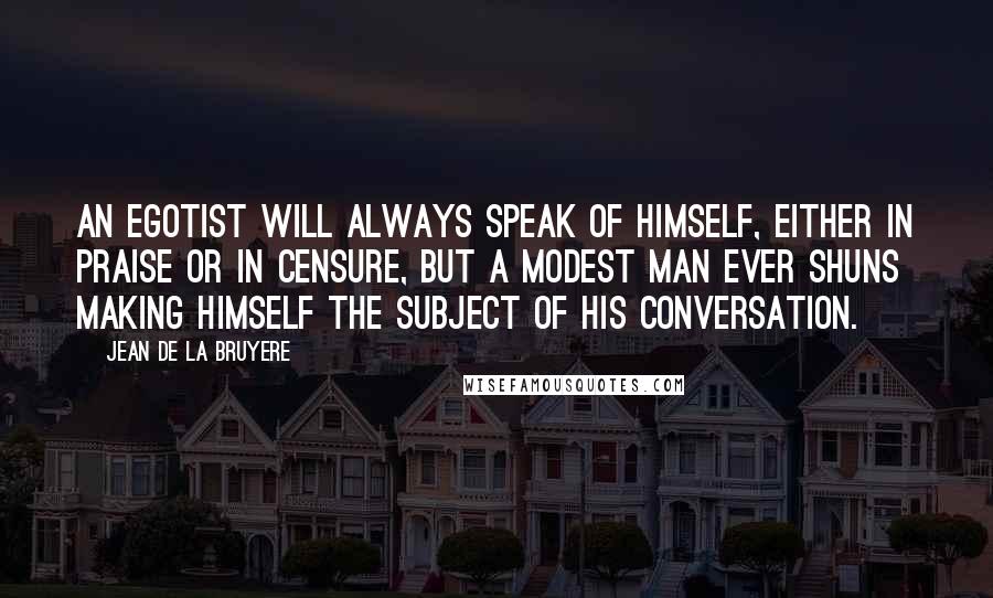 Jean De La Bruyere Quotes: An egotist will always speak of himself, either in praise or in censure, but a modest man ever shuns making himself the subject of his conversation.