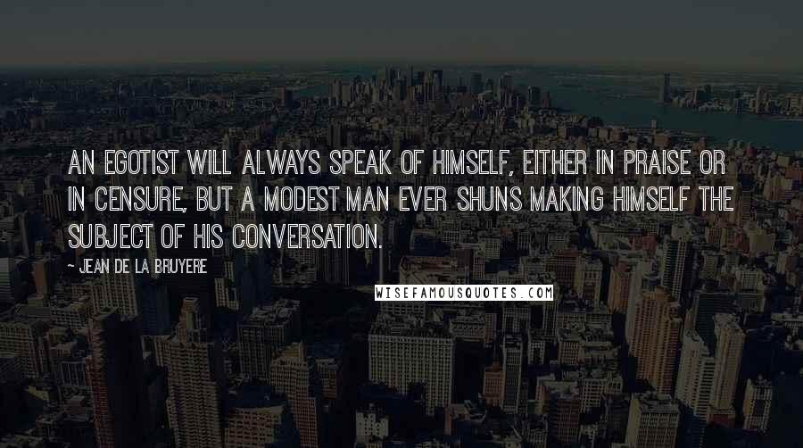 Jean De La Bruyere Quotes: An egotist will always speak of himself, either in praise or in censure, but a modest man ever shuns making himself the subject of his conversation.