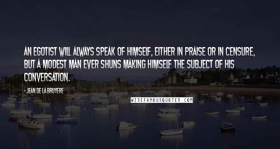 Jean De La Bruyere Quotes: An egotist will always speak of himself, either in praise or in censure, but a modest man ever shuns making himself the subject of his conversation.