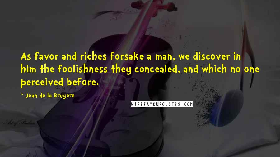 Jean De La Bruyere Quotes: As favor and riches forsake a man, we discover in him the foolishness they concealed, and which no one perceived before.