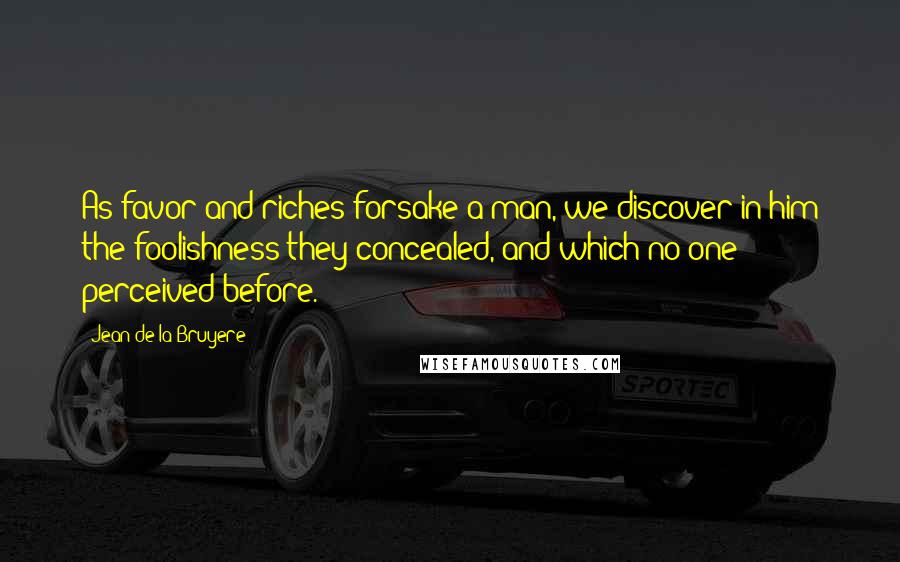 Jean De La Bruyere Quotes: As favor and riches forsake a man, we discover in him the foolishness they concealed, and which no one perceived before.