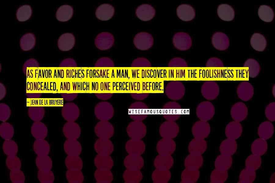 Jean De La Bruyere Quotes: As favor and riches forsake a man, we discover in him the foolishness they concealed, and which no one perceived before.