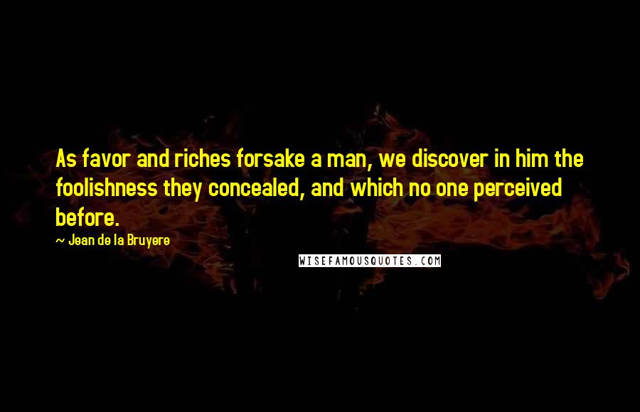 Jean De La Bruyere Quotes: As favor and riches forsake a man, we discover in him the foolishness they concealed, and which no one perceived before.